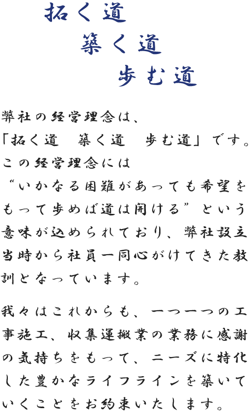 弊社の経営理念は、「拓く道　築く道　歩む道」です。この経営理念には”いかなる困難があっても希望をもって歩めば道は開ける”という意味が込められており、弊社設立当時から社員一同心がけてきた教訓となっています。我々はこれからも、一つ一つの工事施工、収集運搬業の業務に感謝の気持ちをもって、ニーズに特化した豊かなライフラインを築いていくことをお約束いたします。